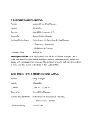 THE ROYALE BINTANG KUALA LUMPUR.
Position : Assistant Front Office Manager.
Industry : Hospitality.
Duration : June 2013 – December 2015.
Reports To : Rooms Division Manager.
Number of Subordinates : Subordinates: 10 - Receptions, 4 - Duty Manager,
5 - Operator, 4 - Reservation,
10 - Bellman, 4 - Trainees.
Last Drawn Salary : RM3380.00
Job Responsibilities: Under the supervision of the Room Division Manager, I am to
make sure organizing your staffing, handle complaints, reply guest emails and to work
closely with every department manager. Also to have training for staff from time to time
to make sure their always on the track of their SOPs & PNPs.
SWISS GARDEN HOTEL & RESIDENCES, KUALA LUMPUR.
Position : Duty Manager.
Industry : Hospitality.
Duration : June 2012 – June 2013.
Reports To : Front Office Manager.
Number of Subordinates : Subordinates: 8 - Receptions, 5 - Operator,
3 - Reservation, 12 – Bellman.
Last Drawn Salary : RM2500.00
 