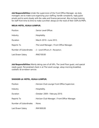 Job Responsibilities: Under the supervision of the Front Office Manager, we duty
managers are to make sure organizing your staffing, handle complaints, reply guest
emails and to work closely with the sales and finance personnel. Also to have training
for staff from time to time to make sure their always on the track of their SOPs & PNPs.
MELIA HOTEL, KUALA LUMPUR.
Position : Senior Level Officer.
Industry : Hospitality.
Duration : March 2010 – June 2012.
Reports To : The Level Manager / Front Office Manager.
Number of Subordinates : 2 – Level Officers, 9 – Reception.
Last Drawn Salary : RM2100.00
Job Responsibilities: Mainly taking care of all VIPs, The Level Floor guest, and special
needs guest. Personalized check in at The Level Lounge, setup morning breakfast,
cocktails & turndown service.
SHANGRI-LA HOTEL, KUALA LUMPUR.
Position : Horizon Club Lounge Front Office Supervisor.
Industry : Hospitality.
Duration : October 2009 – February 2010.
Reports To : Horizon Club Manager / Front Office Manager.
Number of Subordinates : None.
Last Drawn Salary : RM1800.00
 