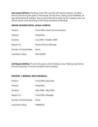Job responsibilities: Checking in/out VIPs, provide with special requests, turndown
service, and serving the guest in the lounge. During times, setting up for breakfast, all
day refreshments & cocktails. Due to some VIPs like to book for the meeting room, we
will set up the room according to the liking and persons attending.
GRAND SEASONS HOTEL, KUALA LUMPUR.
Position : Front Office Guest Service Assistant.
Industry : Hospitality.
Duration : July 2009 – October 2009.
Reports To : Rooms Division Manager.
Number of Subordinates : None.
Last Drawn Salary : RM1600.00
Job Responsibilities: To serve the guest, which checking in/out. Making reservations
and during groups, to ensure assigned rooms properly.
NOVOTEL 1 BORNEO, KOTA KINABALU.
Position : Front Office Associate
Industry : Hospitality
Duration : May 2008 – May 2009
Reports To : Front Office Manager
Number of Subordinates : None.
Last Drawn Salary : RM800.00
 