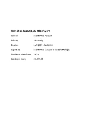 SHANGRI-LA TANJUNG ARU RESORT & SPA
Position : Front Office Assistant
Industry : Hospitality
Duration : July 2007 – April 2008
Reports To : Front Office Manager & Resident Manager.
Number of subordinates : None.
Last Drawn Salary : RM600.00
 