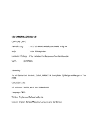 EDUCATION BACKGROUND
Certificate (2007)
Field of Study : JPSM Six-Month Hotel Attachment Program
Major : Hotel Management.
Institution/College : JPSM (Jabatan Pembangunan SumberManusia)
CGPA : Certificate.
Secondary
SM. All Saints Kota Kinabalu, Sabah, MALAYSIA. Completed SijilPelajaran Malaysia – Year
2003.
Computer Skills:
MS Windows: Words, Excel and Power Point.
Languages Skills:
Written: English and Bahasa Malaysia.
Spoken: English, Bahasa Malaysia, Mandarin and Cantonese.
 