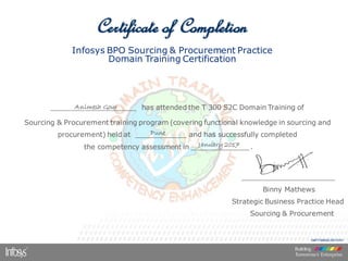 Infosys BPO Sourcing & Procurement Practice
Domain Training Certification
____________________ has attended the T 300 S2C Domain Training of
Sourcing & Procurement training program (covering functional knowledge in sourcing and
procurement) held at ____________ and has successfully completed
the competency assessment in ______________.____
______________________
Binny Mathews
Strategic Business Practice Head
Sourcing & Procurement
S&P/T300S2C/20110101
Certificate of Completion
Animesh Gour
Pune
January 2017
 