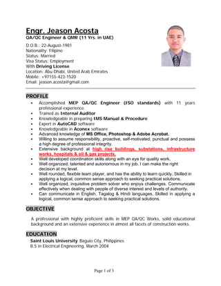 Page 1 of 3
Engr. Jeason Acosta
QA/QC Engineer & QMR (11 Yrs. in UAE)
D.O.B.: 22-August-1981
Nationality: Filipino
Status: Married
Visa Status: Employment
With Driving License
Location: Abu Dhabi, United Arab Emirates
Mobile: +97155-423-1520
Email: jeason.acosta@gmail.com
PROFILE
 Accomplished MEP QA/QC Engineer (ISO standards) with 11 years
professional experience.
 Trained as Internal Auditor
 Knowledgeable in preparing IMS Manual & Procedure
 Expert in AutoCAD software
 Knowledgeable in Aconex software
 Advanced knowledge of MS Office, Photoshop & Adobe Acrobat.
 Willing to assume responsibility, proactive, self-motivated, punctual and possess
a high degree of professional integrity.
 Extensive background at high rise buildings, substations, infrastructure
works, hospitals & oil & gas projects.
 Well developed coordination skills along with an eye for quality work.
 Well organized, talented and autonomous in my job. I can make the right
decision at my level.
 Well rounded, flexible team player, and has the ability to learn quickly. Skilled in
applying a logical, common sense approach to seeking practical solutions.
 Well organized, inquisitive problem solver who enjoys challenges. Communicate
effectively when dealing with people of diverse interest and levels of authority.
 Can communicate in English, Tagalog & Hindi languages. Skilled in applying a
logical, common sense approach to seeking practical solutions.
OBJECTIVE
A professional with highly proficient skills in MEP QA/QC Works, solid educational
background and an extensive experience in almost all facets of construction works.
EDUCATION
Saint Louis University, Baguio City, Philippines
B.S in Electrical Engineering, March 2004
 
