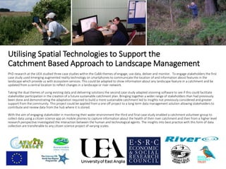 Utilising Spatial Technologies to Support the
Catchment Based Approach to Landscape Management
PhD research at the UEA studied three case studies within the CaBA themes of engage, use data, deliver and monitor. To engage stakeholders the first
case study used emerging augmented reality technology on smartphones to communicate the location of and information about features in the
landscape which provide us with ecosystem services. This could be adapted to show information about any landscape feature in a catchment and be
updated from a central location to reflect changes in a landscape or river network.
Taking the dual themes of using existing data and delivering solutions the second case study adapted visioning software to see if this could facilitate
stakeholder participation in the creation of a future sustainable catchment plan. Bringing together a wider range of stakeholders than had previously
been done and demonstrating the adaptation required to build a more sustainable catchment led to insights not previously considered and greater
support from the community. This project could be applied from a one off project to a long term data management solution allowing stakeholders to
contribute and review data from the hub where it is stored.
With the aim of engaging stakeholder in monitoring their water environment the third and final case study enabled a catchment volunteer group to
collect data using a citizen science app on mobile phones to capture information about the health of their river catchment and then from a higher level
research perspective investigated the interaction between the human and technological agents. The insights into best practice with this form of data
collection are transferable to any citizen science project of varying scales.
 