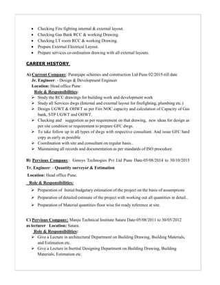  Checking Fire fighting internal & external layout.
 Checking Gas Bank RCC & working Drawing.
 Checking LT room RCC & working Drawing.
 Prepare External Electrical Layout.
 Prepare services co-ordination drawing with all external layouts.
CAREER HISTORY.
A) Current Company: Paranjape schemes and construction Ltd Pune 02/2015-till date
Jr. Engineer: - Design & Development Engineer
Location: Head office Pune
Role & Responsibilities:
 Study the RCC drawings for building work and development work
 Study all Services dwgs (Internal and external layout for firefighting, plumbing etc.)
 Design UGWT & OHWT as per Fire NOC capacity and calculation of Capacity of Gas
bank, STP UGWT and OHWT.
 Checking and suggestion as per requirement on that drawing, new ideas for design as
per site condition or requirement to prepare GFC dwgs.
 To take follow up in all types of dwgs with respective consultant. And issue GFC hard
copy as early as possible
 Coordination with site and consultant on regular basis..
 Maintaining all records and documentation as per standards of ISO procedure.
B) Pervious Company: Gensys Technogies Pvt Ltd Pune Date-05/08/2014 to 30/10/2015
Tr. Engineer: - Quantity surveyor & Estimation
Location: Head office Pune.
Role & Responsibilities:
 Preparation of Initial budgetary estimation of the project on the basis of assumptions
 Preparation of detailed estimate of the project with working out all quantities in detail..
 Preparation of Material quantities floor wise for ready reference at site.
C) Pervious Company: Manju Technical Institute Satara Date-05/08/2011 to 30/05/2012
as lecturer Location: Satara.
Role & Responsibilities:
 Give a Lecture in architectural Department on Building Drawing, Building Materials,
and Estimation etc.
 Give a Lecture in Inertial Designing Department on Building Drawing, Building
Materials, Estimation etc.
 