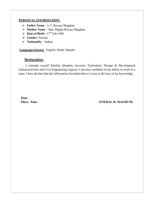PERSONAL INFORMATION:
 Father Name – L.T. Ravaso Magdum.
 Mother Name – Smt. Megha Ravaso Magdum
 Date of Birth - 17th
Feb 1990
 Gender- Female
 Nationality – Indian
Languages known: English, Hindi, Marathi
Declaration:
I consider myself familiar Quantity surveyor /Estimation/ Design & Development
related activities and Civil Engineering Aspects. I am also confident of my ability to work in a
team. I here declare that the information furnished above is true to the best of my knowledge.
Date:
Place: Pune (SNEHAL R. MAGDUM)
 