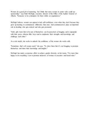 Women do a good job of mentoring, but I think that more women in senior roles could use
sponsorship," says Ruth McHugh, executive director of the Office of the Auditor General of
Alberta. "Someone to be a champion for them within an organization."
McHugh believes women can appear to lack self-confidence even when they don’t because they
grow up learning to communicate differently than men. And communication plays an important
role in deciding who gets noticed and who gets promoted.
"Little girls learn that to be sure of themselves can be perceived as bragging and is unpopular
with their peers, whereas little boys tend to emphasize their strengths and knowledge and
challenge each other."
As a role model, she works to unleash the confidence of the women she works with.
"Sometimes that’s all women need," she says. "To show them that it’s not bragging to promote
themselves and share their knowledge and insights."
McHugh has made a conscious effort to achieve gender diversity on her teams. "I’m more than
happy to do everything I can to promote inclusion of women in executive and board roles."
 