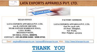 FACTORY ADDRESS
LATA EXPORTS APPARELS PVT. LTD.
Gut No. 94 & 106,
AT Post- Abitghar,
Tal- Wada,
Dist- Palghar. 421303
Email : meghna@lataexports.com, business@lataexports.com, Web. : http://www.lataexports.com
HEAD OFFICE
LATA EXPORTS APPARELS PVT. LTD.
201 B, JAINAM ARCADE,
NEAR JAINAM MARRIAGE HALL,
L.B.S. MARG,
BHANDUP WEST,
MUMBAI. INDIA. 400078.
CONTACT : +91-22-2596 6490 / 2596 6743.
THANK YOU
 
