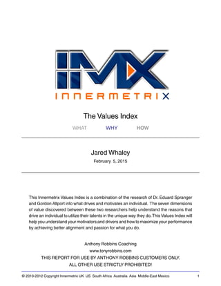 © 2010-2012 Copyright Innermetrix UK US South Africa Australia Asia Middle-East Mexico 1
The Values Index
WHAT WHY HOW
Jared Whaley
February 5, 2015
This Innermetrix Values Index is a combination of the research of Dr. Eduard Spranger
and Gordon Allport into what drives and motivates an individual. The seven dimensions
of value discovered between these two researchers help understand the reasons that
drive an individual to utilize their talents in the unique way they do.This Values Index will
help you understand your motivators and drivers and how to maximize your performance
by achieving better alignment and passion for what you do.
Anthony Robbins Coaching
www.tonyrobbins.com
THIS REPORT FOR USE BY ANTHONY ROBBINS CUSTOMERS ONLY.
ALL OTHER USE STRICTLY PROHIBITED!
 
