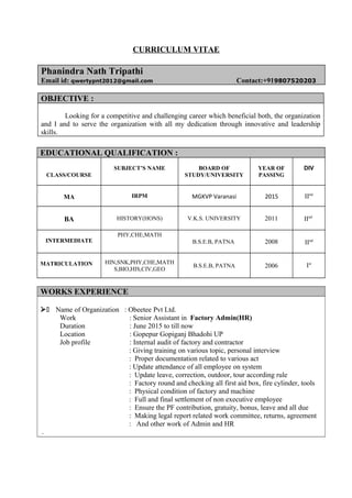 CURRICULUM VITAE
Phanindra Nath Tripathi
Email id: qwertypnt2012@gmail.com Contact:+919807520203
OBJECTIVE :
Looking for a competitive and challenging career which beneficial both, the organization
and I and to serve the organization with all my dedication through innovative and leadership
skills.
EDUCATIONAL QUALIFICATION :
CLASS/COURSE
SUBJECT’S NAME BOARD OF
STUDY/UNIVERSITY
YEAR OF
PASSING
DIV
MA IRPM MGKVP Varanasi 2015 IInd
BA HISTORY(HONS) V.K.S. UNIVERSITY 2011 IInd
INTERMEDIATE
PHY,CHE,MATH
B.S.E.B, PATNA 2008 IInd
MATRICULATION HIN,SNK,PHY,CHE,MATH
S,BIO,HIS,CIV,GEO
B.S.E.B, PATNA 2006 Ist
WORKS EXPERIENCE
 Name of Organization : Obeetee Pvt Ltd.
Work : Senior Assistant in Factory Admin(HR)
Duration : June 2015 to till now
Location : Gopepur Gopiganj Bhadohi UP
Job profile : Internal audit of factory and contractor
: Giving training on various topic, personal interview
: Proper documentation related to various act
: Update attendance of all employee on system
: Update leave, correction, outdoor, tour according rule
: Factory round and checking all first aid box, fire cylinder, tools
: Physical condition of factory and machine
: Full and final settlement of non executive employee
: Ensure the PF contribution, gratuity, bonus, leave and all due
: Making legal report related work committee, returns, agreement
: And other work of Admin and HR
.
 