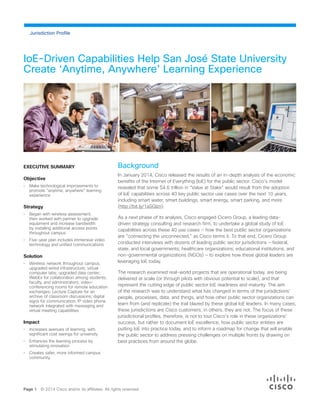 IoE-Driven Capabilities Help San José State University
Create ‘Anytime, Anywhere’ Learning Experience
Page 1 © 2014 Cisco and/or its affiliates. All rights reserved.
Jurisdiction Profile
EXECUTIVE SUMMARY
Objective
•	 Make technological improvements to
promote “anytime, anywhere” learning
experience
Strategy
•	 Began with wireless assessment,
then worked with partner to upgrade
equipment and increase bandwidth
by installing additional access points
throughout campus
•	 Five-year plan includes immersive video
technology and unified communications
Solution
•	 Wireless network throughout campus;
upgraded wired infrastructure; virtual
computer labs; upgraded data center;
WebEx for collaboration among students,
faculty, and administrators; video-
conferencing rooms for remote education
exchanges; Lecture Capture for an
archive of classroom discussions; digital
signs for communication; IP video phone
network integrated with messaging and
virtual meeting capabilities
Impact
•	 Increases avenues of learning, with
significant cost savings for university
•	 Enhances the learning process by
stimulating innovation
•	 Creates safer, more informed campus
community.
Background
In January 2014, Cisco released the results of an in-depth analysis of the economic
benefits of the Internet of Everything (IoE) for the public sector. Cisco’s model
revealed that some $4.6 trillion in “Value at Stake” would result from the adoption
of IoE capabilities across 40 key public sector use cases over the next 10 years,
including smart water, smart buildings, smart energy, smart parking, and more
(http://bit.ly/1aSGIzn).
As a next phase of its analysis, Cisco engaged Cicero Group, a leading data-
driven strategy consulting and research firm, to undertake a global study of IoE
capabilities across these 40 use cases — how the best public sector organizations
are “connecting the unconnected,” as Cisco terms it. To that end, Cicero Group
conducted interviews with dozens of leading public sector jurisdictions — federal,
state, and local governments; healthcare organizations; educational institutions; and
non-governmental organizations (NGOs) — to explore how these global leaders are
leveraging IoE today.
The research examined real-world projects that are operational today, are being
delivered at scale (or through pilots with obvious potential to scale), and that
represent the cutting edge of public sector IoE readiness and maturity. The aim
of the research was to understand what has changed in terms of the jurisdictions’
people, processes, data, and things, and how other public sector organizations can
learn from (and replicate) the trail blazed by these global IoE leaders. In many cases,
these jurisdictions are Cisco customers; in others, they are not. The focus of these
jurisdictional profiles, therefore, is not to tout Cisco’s role in these organizations’
success, but rather to document IoE excellence, how public sector entities are
putting IoE into practice today, and to inform a roadmap for change that will enable
the public sector to address pressing challenges on multiple fronts by drawing on
best practices from around the globe.
 
