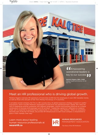 Client: HRMA / Size: Full Page 9.8” X 13.4” / CMYK / Business Examiner
Meet an HR professional who is driving global growth.
Marlene Higgins oversees HR operations of more than 5,400 Kal Tire employees in over 250 Canadian stores,
as well as those who are part of Kal Tire’s Mining Tire Group, in 17 countries.
A privately-owned company, Kal Tire is a BC success story. Its global expansion strategy is based on careful
acquisitions, which includes Marlene’s assessment of executive and operational team capital. She views her
role of integrating existing companies with different languages, cultures and business practices as a unique
combination of business anthropologist and HR architect. “Leadership capital isn’t reﬂected on a balance
sheet, yet it’s essential to quantifying the opportunity in new markets,” says Marlene. “When an acquisition
becomes part of the Kal Tire family, we provide HR infrastructure so each local company is empowered to
grow in their markets, their way.”
Learn more about leading
human resource professionals at
weareHR.ca
“Empowering
operational leaders is
key to our success.
”Marlene Higgins, MBA, CHRP
Global Head and Director of HR
Kal Tire
 