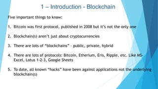 1 – Introduction - Blockchain
Five important things to know:
1. Bitcoin was first protocol, published in 2008 but it’s not the only one
2. Blockchain(s) aren’t just about cryptocurrencies
3. There are lots of “blockchains” – public, private, hybrid
4. There are lots of protocols: Bitcoin, Etherium, Eris, Ripple, etc. Like MS-
Excel, Lotus 1-2-3, Google Sheets
5. To date, all known “hacks” have been against applications not the underlying
blockchain(s)
 