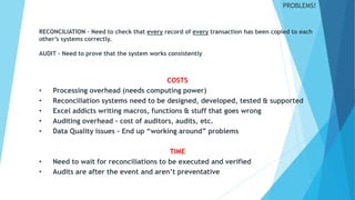 PROBLEMS!
COSTS
• Processing overhead (needs computing power)
• Reconciliation systems need to be designed, developed, tested & supported
• Excel addicts writing macros, functions & stuff that goes wrong
• Auditing overhead – cost of auditors, audits, etc.
• Data Quality issues – End up “working around” problems
TIME
• Need to wait for reconciliations to be executed and verified
• Audits are after the event and aren’t preventative
RECONCILIATION – Need to check that every record of every transaction has been copied to each
other’s systems correctly.
AUDIT – Need to prove that the system works consistently
 
