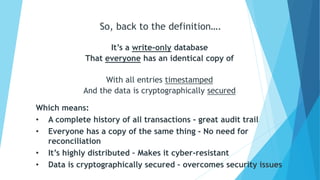 It’s a write-only database
That everyone has an identical copy of
With all entries timestamped
And the data is cryptographically secured
So, back to the definition….
Which means:
• A complete history of all transactions - great audit trail
• Everyone has a copy of the same thing - No need for
reconciliation
• It’s highly distributed – Makes it cyber-resistant
• Data is cryptographically secured – overcomes security issues
 