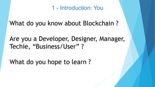 1 - Introduction: You
What do you know about Blockchain ?
Are you a Developer, Designer, Manager,
Techie, “Business/User” ?
What do you hope to learn ?
 