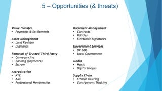 Value transfer
• Payments & Settlements
Asset Management
• Land Registry
• Diamonds
Removal of Trusted Third Party
• Conveyancing
• Banking (payments)
• Escrow
Accreditation
• KYC
• AML
• Professional Membership
Document Management
• Contracts
• Policies
• Electronic Signatures
Government Services
• UK GDS
• Local Government
Media
• Music
• Digital Images
Supply Chain
• Ethical Sourcing
• Consignment Tracking
5 – Opportunities (& threats)
 
