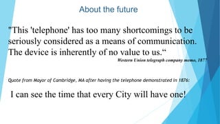 About the future
Quote from Mayor of Cambridge, MA after having the telephone demonstrated in 1876:
I can see the time that every City will have one!
"This 'telephone' has too many shortcomings to be
seriously considered as a means of communication.
The device is inherently of no value to us.“
Western Union telegraph company memo, 1877
 