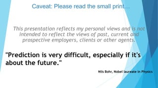 This presentation reflects my personal views and is not
intended to reflect the views of past, current and
prospective employers, clients or other agents.
"Prediction is very difficult, especially if it's
about the future."
Nils Bohr, Nobel laureate in Physics
Caveat: Please read the small print…
 