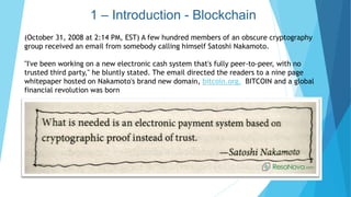 1 – Introduction - Blockchain
(October 31, 2008 at 2:14 PM, EST) A few hundred members of an obscure cryptography
group received an email from somebody calling himself Satoshi Nakamoto.
"I've been working on a new electronic cash system that's fully peer-to-peer, with no
trusted third party," he bluntly stated. The email directed the readers to a nine page
whitepaper hosted on Nakamoto's brand new domain, bitcoin.org. BITCOIN and a global
financial revolution was born
 