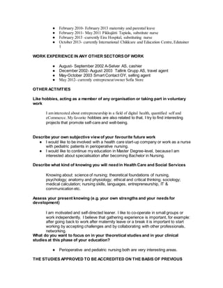 ● February 2010- February 2013 maternity and parental leave
● February 2011- May 2011 Pikkujätti Tapiola, substitute nurse
● February 2013 -currently Eira Hospital, substituting nurse
● October 2013- currently International Childcare and Education Centre,Edutainer
1
WORK EXPERIENCE IN ANY OTHER SECTORSOF WORK
● August- September 2002 A-Selver AS, cashier
● December 2002- August 2003 Tallink Grupp AS, travel agent
● May-October 2003 Smart Contact OY, selling agent
● May 2012- currently entrepreneur/owner Sofia Store
OTHER ACTIVITIES
Like hobbies, acting as a member of any organisation or taking part in voluntary
work
I am interested about entrepreneurship in a field of digital health, quantified self and
eCommerce. My favorite hobbies are also related to that. I try to find interesting
projects that promote self-care and well-being.
Describe your own subjective view of your favourite future work
● I would like to be involved with a health care start-up company or work as a nurse
with pediatric patients in perioperative nursing.
● I would like to continue my education in Master Degree-level, because I am
interested about specialisation after becoming Bachelor in Nursing.
Describe what kind of knowing you will need in Health Care and Social Services
Knowing about: science of nursing; theoretical foundations of nursing,
psychology; anatomy and physiology; ethical and critical thinking; sociology;
medical calculation; nursing skills, languages, entrepreneurship, IT &
communication etc.
Assess your present knowing (e.g. your own strengths and your needs for
development)
I am motivated and self-directed leaner. I like to co-operate in small groups or
work independently. I believe that gathering experience is important, for example:
after going back to work after maternity leave or a break it is important to start
working by accepting challenges and by collaborating with other professionals,
networking.
What do you want to focus on in your theoretical studies and in your clinical
studies at this phase of your education?
● Perioperative and pediatric nursing both are very interesting areas.
THE STUDIES APPROVED TO BE ACCREDITED ON THE BASIS OF PREVIOUS
 