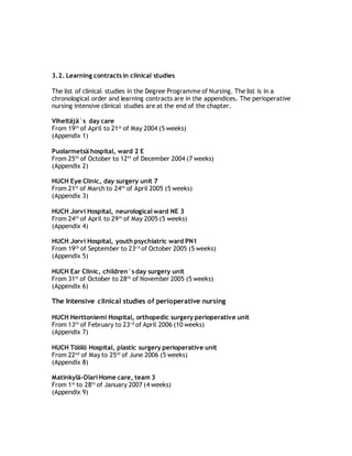 3.2. Learning contracts in clinical studies
The list of clinical studies in the Degree Programme of Nursing. The list is in a
chronological order and learning contracts are in the appendices. The perioperative
nursing intensive clinical studies are at the end of the chapter.
Viheltäjä`s day care
From 19th
of April to 21st
of May 2004 (5 weeks)
(Appendix 1)
Puolarmetsä hospital, ward 2 E
From 25th
of October to 12th
of December 2004 (7 weeks)
(Appendix 2)
HUCH Eye Clinic, day surgery unit 7
From 21st
of March to 24th
of April 2005 (5 weeks)
(Appendix 3)
HUCH Jorvi Hospital, neurological ward NE 3
From 24th
of April to 29th
of May 2005 (5 weeks)
(Appendix 4)
HUCH Jorvi Hospital, youth psychiatric ward PN1
From 19th
of September to 23r d
of October 2005 (5 weeks)
(Appendix 5)
HUCH Ear Clinic, children`s day surgery unit
From 31st
of October to 28th
of November 2005 (5 weeks)
(Appendix 6)
The Intensive clinical studies of perioperative nursing
HUCH Herttoniemi Hospital, orthopedic surgery perioperative unit
From 13th
of February to 23r d
of April 2006 (10 weeks)
(Appendix 7)
HUCH Töölö Hospital, plastic surgery perioperative unit
From 22nd
of May to 25th
of June 2006 (5 weeks)
(Appendix 8)
Matinkylä-Olari Home care, team 3
From 1st
to 28th
of January 2007 (4 weeks)
(Appendix 9)
 