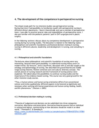 4. The development of the competence in perioperative nursing
The chosen study path for my intensive studies was perioperative nursing.
During that time I had possibility to familiarize myself with perioperative nursing in
different clinical placements. I learnt theoretically and was a member of perioperative
team. I was able to practice several roles and resposibilities of perioperative nurse. I
also got familiar with the pediatric patients’ path in ENT surgergies and in plastic
surgery.
In the following sections I discuss about my competence development in perioperative
nursing during my nursing studies. The discussion is related to the following topics:
philosophical and scientific foundations; professional decision making in nursing;
nursing in different cultures; leadership and development in nursing, and consulting in
nursing.
4.1. Philosophical and scientific foundations
The lectures about philosophical and scientific foundation of nursing were very
interesting, because these gave possibility to understand nursing history and it in
modern times. Our lecturer, Anna-Liisa Pirnes, discussed with us and also taught us the
ontology and epistemology of nursing. She described the grand theories and middle
range nursing theories. Patient centered care and cultural diversity concept. The
overall picture of nursing research and the framework of nursing science were
explained. We talked about the possibilities to continue nursing studies and the
importance of the evidence-based nursing. This course was very good ground for the
other intensive study courses.
“Thus, a human science and human caring orientation differs from conventional
science and invites qualitatively different aspects to be honored as legitimate and
necessary when working with human experiences and human caring-healing, health,
and life phenomena.” (Watson J. 2005)
4.2. Professional decision making in nursing
“Theories of judgement and decision can be subdivided into three categories:
normative, descriptive and prescriptive. Normative theories assume that an individual
is rational and logical, concentrating on how decisions should be made in an ideal
world.” Thompson C. & Dowding D.
(http://www.us.elsevierhealth.com/media/us/samplechapters/9780443070761/97804
43070761.pdf)
 