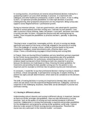 In nursing practice, circumstances are several and professional decision making for a
graduating student is an area which develops in practice. In a teamwork with
colleagues and other healthcare professional, student is able to learn, if one is willing
to learn. Co-operation provides possibilities to make right decisions in practise.
Lifelong learning after graduation and practice are very important. Being curious also
supports novice Registered Nurse`s professional growth.
During my intensive clinicals, I had very good mentors, who asked specific questions
related to various patients and their nursing care. I had also my own patients. I was
able to practice critical thinking, follow the patient´s care path, document and make
a nursing care plan for them. I enjoyed the practice and also working during my
studies, I have enjoyed the possibilities to practice and learn, specially in operating
room (OR).
“Nursing is never a superficial, meaningless activity. All acts in nursing are deeply
significant and require of the nurse a mind fully engaged in the practice of nursing.
This is the challenge of nursing; critical, reflective practice based on the sound
reasoning of intelligent minds committed to safe, effective client care.”
(https://www.criticalthinking.org/pages/critical-thinking-and-nursing/834)
In Finland, there are Nursing Ethical Guidelines and very beneficial seminars organized
by the Finnish Nurses Association. International Associations also offer guidelines,
standards and possibilities for conferences, networking and events. For a nurse,
evidence-based nursing and critical thinking are both very essential in practice,
because the decisions are made based on these. Knowing the latest guidelines for
treatments and providing the best possible nursing care for the patient is very
important and for example to minimize risks for patient injuries and mistreatment.
In conclusion, I would like to say that professional decision making in nursing is related
to ethical, critical and specially in perioperative nursing also in aseptic thinking. A
patient has rights and self-determination, which need to be considered on the decision
making.
The skills of making decisions in nursing are important to develop daily and also to
check and ask advice from the experienced Registered Nurses. Collegiality and how to
cooperate in the challenging situations, these skills can be developed in practise and
continues training.
4.3. Nursing in different cultures
Understanding cultural diversity and nursing in different cultures is important, because
as there are similar principles and guidelines, there are also differences in nursing
practices. Such as the quality of nursing care and reached standards in different
countries. Collaboration in nursing internationally is essential and provides possibilities
for the development and progress by setting similar guidelines world wide. Cultural
diversity is also present in Finnish nursing practice and education. Therefore the
course was very useful part in the intensive studies´ curriculum.
 