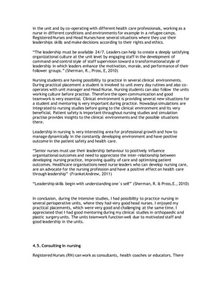 in the unit and by co-operating with different health care professionals, working as a
nurse in different conditions and environments for example in a refugee camps.
Registered Nurses and Head Nurses have several situations where they use their
leaderships skills and make decisions according to their rights and ethics.
“The leadership must be available 24/7. Leaders can help to create a deeply satisfying
organizational culture at the unit level by engaging staff in the development of
command-and control style of staff supervision toward a transformationalstyle of
leadership in which leaders enhance the motivation, morale, and performance of their
follower groups.” (Sherman, R., Pross, E, 2010)
Nursing students are having possibility to practice in several clinical environments.
During practical placement a student is involved to unit every day rutines and also co-
operates with unit manager and Head Nurse. Nursing students can also follow the units
working culture before practise. Therefore the open communication and good
teamwork is very essential. Clinical environment is providing several new situations for
a student and mentoring is very important during practice. Nowadays simulations are
integrated to nursing studies before going to the clinical environment and its very
beneficial. Patient safety is important throughout nursing studies and simulation
practise provides insights to the clinical environments and the possible situations
there.
Leadership in nursing is very interesting area for professional growth and how to
manage dynamically in the constantly developing environment and have positive
outcome in the patient safety and health care.
“Senior nurses must use their leadership behaviour to positively influence
organisational outcomes and need to appreciate the inter-relationship between
developing nursing practice, improving quality of care and optimising patient
outcomes. Healthcare organisations need nurse leaders who can develop nursing care,
are an advocate for the nursing profession and have a positive effect on health care
through leadership” (FrankelAndrew, 2011)
“Leadership skills begin with understanding one´s self” (Sherman, R. & Pross,E., 2010)
In conclusion, during the intensive studies, I had possibility to practice nursing in
several perioperative units, where they had very good head nurses. I enjoyed my
practical placements, which were very good and challenging at the same time. I
appreciated that I had good mentoring during my clinical studies in orthopaedic and
plastic surgery units. The units teamwork function well due to motivated staff and
good leadership in the units.
4.5. Consulting in nursing
Registered Nurses (RN) can work as consultants, health coaches or educators. There
 
