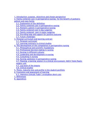 1. Introduction; purpose, objectives and chosen perspective
2. Family-centered care in perioperative nursing: for the benefit of pediatric
patient and ones family
2.1. Explanation of the definition
2.2. Family-centered care in perioperative nursing
2.3. Pediatric patient in perioperative nursing
2.4. Family centered care in day surgeries
2.5. Family centered care in major surgeries
2.6. Providing help and support for positive outcome
2.7. Future challenges
3. Personal curriculum and learning contract
3.1. Personal curriculum
3.2. Learning contracts in clinical studies
4. The development of the competence in perioperative nursing
4.1. Philosophical and scientific foundations
4.2. Professional decision making in nursing
4.3. Nursing in different cultures
4.4. Leadership and development in nursing
4.5. Consulting in nursing
4.6. Nursing substance in perioperative nursing
4.7. Planning a learning session in a clinical environment: HUCH Töölö Plastic
surgery unit
4.7. Log book of the lessons
4.8. Clinical studies
5. Thesis, maturity test and profile in the student portfolio
6. Conclusion and assessment of learning
6.3. Intensive clinicals Tudor`s evaluation short-cuts
7. References
8. Appendices
 