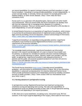 are several possibilities for special trainings to become certified consultant or Legal
Nurse Consultant. Consulting in nursing provides possibilities to work independently, in
a team and also locally or remotely. Nurses can consult for example patients with
Diabetes Mellitus or other chronic diseases. (http://www.nnba.net/facts-
consultants.html)
Nurses work in a co-operation with physiotherapists, Doctors and with other health
care professionals. There are several skills that Nurse Consultants can develop since
self-care has important role in managing chronic diseases or in a patient´s
rehabilitation processes. There are various specific areas offered for a RN who likes to
work independently or to be self-employed.
In United Stated of America is an Association of Legal Nurse Consultants, which mission
is to promote the professional advancement of registered nurses consulting within the
legal arena by providing a forum for education, research and exchange of information.
(http://www.aalnc.org/?page=MissionStatement)
“Legal Nurse Consulting is an expanding nursing speciality practice. Legal Nurse
Consultants must maintain an active Registered Nurse licence as an integral
requirement of the practice discipline.”
(http://c.ymcdn.com/sites/www.aalnc.org/resource/resmgr/position_statements/pos
itionstatement.pdf)
“As knowledge based professionals, Legal Nurse Consultants use information
learned in the research and development of a case to improve future health care
for patients, to advocate for remedies for patients who have received inadequate
care, and to provide education to clients, patients, health care providers, and the
public as appropriate. Legal Nurse Consultants seek adequate protection of
patients and the public and promote accepted standards of care that will serve to
prevent injury and alleviate suffering.”
(http://c.ymcdn.com/sites/www.aalnc.org/resource/resmgr/position_statements/pos
itionstatement.pdf)
The Finnish Nurses Association (www.nurses.fi) provides several possibilities,
guidelines and information for professional growth in Finland. One of the interesting
possibilities in advanced nursing education is to become Advanced Practice Nurse,
which provide professional autonomy and independent practice by including consultant
services to health providers. (http://www.nurses.fi/8th-icn-international-nurse-
prac/what-is-apn/)
4.6. Nursing substance in perioperative nursing
In perioperative nursing, Registered Nurses have two important nursing areas:
anesthesia nursing and operating room nursing. The roles and resposibilities of
perioperative nurses are divided according to their roles in the perioperative working
environment and depending of the surgical procedure.
In OR, there are a nurse anesthetist, circulating nurse, instrument nurse, RN first
assistant. In the major surgeries depending of the surgery, there could be more nurses
 