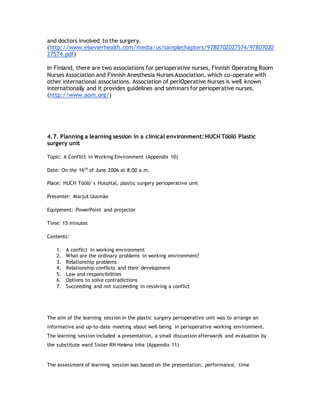 and doctors involved to the surgery.
(http://www.elsevierhealth.com/media/us/samplechapters/9780702027574/97807020
27574.pdf)
In Finland, there are two associations for perioperative nurses, Finnish Operating Room
Nurses Association and Finnish Anesthesia Nurses Association, which co-operate with
other international associations. Association of periOperative Nurses is well known
internationally and it provides guidelines and seminars for perioperative nurses.
(http://www.aorn.org/)
4.7. Planning a learning session in a clinical environment: HUCH Töölö Plastic
surgery unit
Topic: A Conflict in Working Environment (Appendix 10)
Date: On the 16th
of June 2006 at 8:00 a.m.
Place: HUCH Töölö`s Hospital, plastic surgery perioperative unit
Presenter: Marjut Uusmäe
Equipment: PowerPoint and projector
Time: 15 minutes
Contents:
1. A conflict in working environment
2. What are the ordinary problems in working environment?
3. Relationship problems
4. Relationship conflicts and their development
5. Law and responsibilities
6. Options to solve contradictions
7. Succeeding and not succeeding in resolving a conflict
The aim of the learning session in the plastic surgery perioperative unit was to arrange an
informative and up-to-date meeting about well-being in perioperative working environment.
The learning session included a presentation, a small discussion afterwards and evaluation by
the substitute ward Sister RN Helena Inha (Appendix 11)
The assessment of learning session was based on the presentation, performance, time
 