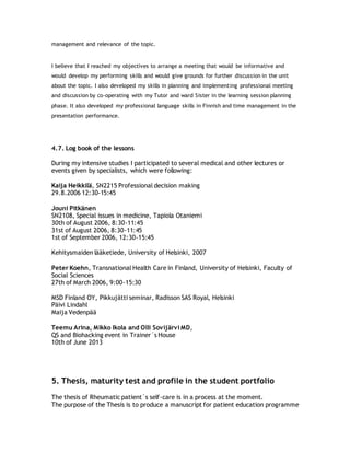 management and relevance of the topic.
I believe that I reached my objectives to arrange a meeting that would be informative and
would develop my performing skills and would give grounds for further discussion in the unit
about the topic. I also developed my skills in planning and implementing professional meeting
and discussion by co-operating with my Tutor and ward Sister in the learning session planning
phase. It also developed my professional language skills in Finnish and time management in the
presentation performance.
4.7. Log book of the lessons
During my intensive studies I participated to several medical and other lectures or
events given by specialists, which were following:
Kaija Heikkilä, SN2215 Professional decision making
29.8.2006 12:30-15:45
Jouni Pitkänen
SN2108, Special issues in medicine, Tapiola Otaniemi
30th of August 2006, 8:30-11:45
31st of August 2006, 8:30-11:45
1st of September 2006, 12:30-15:45
Kehitysmaiden lääketiede, University of Helsinki, 2007
Peter Koehn, Transnational Health Care in Finland, University of Helsinki, Faculty of
Social Sciences
27th of March 2006, 9:00-15:30
MSD Finland OY, Pikkujätti seminar, Radisson SAS Royal, Helsinki
Päivi Lindahl
Maija Vedenpää
Teemu Arina, Mikko Ikola and Olli Sovijärvi MD,
QS and Biohacking event in Trainer´s House
10th of June 2013
5. Thesis, maturity test and profile in the student portfolio
The thesis of Rheumatic patient´s self-care is in a process at the moment.
The purpose of the Thesis is to produce a manuscript for patient education programme
 