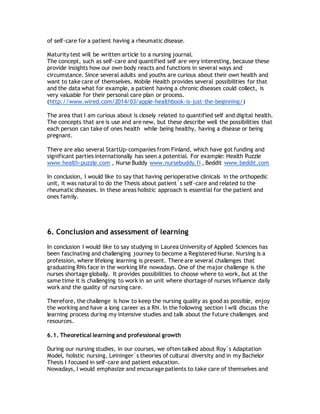of self-care for a patient having a rheumatic disease.
Maturity test will be written article to a nursing journal.
The concept, such as self-care and quantified self are very interesting, because these
provide insights how our own body reacts and functions in several ways and
circumstance. Since several adults and youths are curious about their own health and
want to take care of themselves. Mobile Health provides several possibilities for that
and the data what for example, a patient having a chronic diseases could collect, is
very valuable for their personal care plan or process.
(http://www.wired.com/2014/03/apple-healthbook-is-just-the-beginning/)
The area that I am curious about is closely related to quantified self and digital health.
The concepts that are is use and are new, but these describe well the possibilities that
each person can take of ones health while being healthy, having a disease or being
pregnant.
There are also several StartUp-companies from Finland, which have got funding and
significant parties internationally has seen a potential. For example: Health Puzzle
www.health-puzzle.com , Nurse Buddy www.nursebuddy.fi , Beddit www.beddit.com
In conclusion, I would like to say that having perioperative clinicals in the orthopedic
unit, it was natural to do the Thesis about patient´s self-care and related to the
rheumatic diseases. In these areas holistic approach is essential for the patient and
ones family.
6. Conclusion and assessment of learning
In conclusion I would like to say studying in Laurea University of Applied Sciences has
been fascinating and challenging journey to become a Registered Nurse. Nursing is a
profession, where lifelong learning is present. There are several challenges that
graduating RNs face in the working life nowadays. One of the major challenge is the
nurses shortage globally. It provides possibilities to choose where to work, but at the
same time it is challenging to work in an unit where shortage of nurses influence daily
work and the quality of nursing care.
Therefore, the challenge is how to keep the nursing quality as good as possible, enjoy
the working and have a long career as a RN. In the following section I will discuss the
learning process during my intensive studies and talk about the future challenges and
resources.
6.1. Theoretical learning and professional growth
During our nursing studies, in our courses, we often talked about Roy´s Adaptation
Model, holistic nursing, Leininger`s theories of cultural diversity and in my Bachelor
Thesis I focused in self-care and patient education.
Nowadays, I would emphasize and encourage patients to take care of themselves and
 