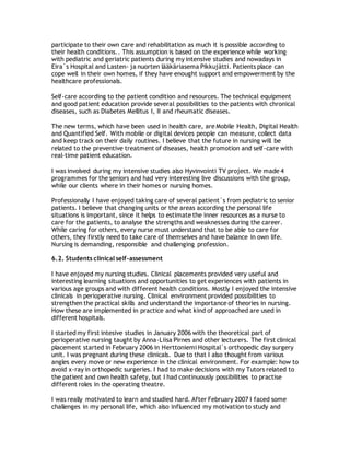 participate to their own care and rehabilitation as much it is possible according to
their health conditions.. This assumption is based on the experience while working
with pediatric and geriatric patients during my intensive studies and nowadays in
Eira`s Hospital and Lasten- ja nuorten lääkäriasema Pikkujätti. Patients place can
cope well in their own homes, if they have enought support and empowerment by the
healthcare professionals.
Self-care according to the patient condition and resources. The technical equipment
and good patient education provide several possibilities to the patients with chronical
diseases, such as Diabetes Mellitus I, II and rheumatic diseases.
The new terms, which have been used in health care, are Mobile Health, Digital Health
and Quantified Self. With mobile or digital devices people can measure, collect data
and keep track on their daily routines. I believe that the future in nursing will be
related to the preventive treatment of diseases, health promotion and self-care with
real-time patient education.
I was involved during my intensive studies also Hyvinvointi TV project. We made 4
programmes for the seniors and had very interesting live discussions with the group,
while our clients where in their homes or nursing homes.
Professionally I have enjoyed taking care of several patient´s from pediatric to senior
patients. I believe that changing units or the areas according the personal life
situations is important, since it helps to estimate the inner resources as a nurse to
care for the patients, to analyse the strengths and weaknesses during the career.
While caring for others, every nurse must understand that to be able to care for
others, they firstly need to take care of themselves and have balance in own life.
Nursing is demanding, responsible and challenging profession.
6.2. Students clinical self-assessment
I have enjoyed my nursing studies. Clinical placements provided very useful and
interesting learning situations and opportunities to get experiences with patients in
various age groups and with different health conditions. Mostly I enjoyed the intensive
clinicals in perioperative nursing. Clinical environment provided possibilities to
strengthen the practical skills and understand the importance of theories in nursing.
How these are implemented in practice and what kind of approached are used in
different hospitals.
I started my first intesive studies in January 2006 with the theoretical part of
perioperative nursing taught by Anna-Liisa Pirnes and other lecturers. The first clinical
placement started in February 2006 in Herttoniemi Hospital`s orthopedic day surgery
unit. I was pregnant during these clinicals. Due to that I also thought from various
angles every move or new experience in the clinical environment. For example: how to
avoid x-ray in orthopedic surgeries. I had to make decisions with my Tutors related to
the patient and own health safety, but I had continuously possibilities to practise
different roles in the operating theatre.
I was really motivated to learn and studied hard. After February 2007 I faced some
challenges in my personal life, which also influenced my motivation to study and
 