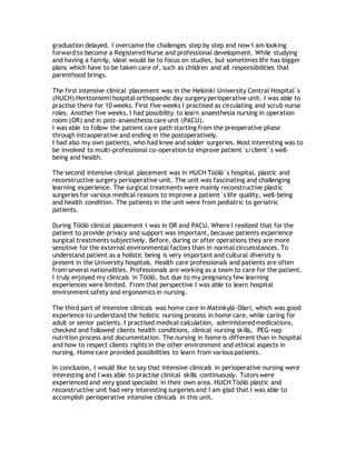 graduation delayed. I overcame the challenges step by step and now I am looking
forward to become a Registered Nurse and professional development. While studying
and having a family, ideal would be to focus on studies, but sometimes life has bigger
plans which have to be taken care of, such as children and all responsibilities that
parenthood brings.
The first intensive clinical placement was in the Helsinki University Central Hospital´s
(HUCH) Herttoniemi hospital orthopaedic day surgery perioperative unit. I was able to
practise there for 10 weeks. First five weeks I practised as circulating and scrub nurse
roles. Another five weeks, I had possibility to learn anaesthesia nursing in operation
room (OR) and in post-anaesthesia care unit (PACU).
I was able to follow the patient care path starting from the preoperative phase
through intraoperative and ending in the postoperatively.
I had also my own patients, who had knee and solder surgeries. Most interesting was to
be involved to multi-professional co-operation to improve patient`s/client`s well-
being and health.
The second intensive clinical placement was in HUCH Töölö`s hospital, plastic and
reconstructive surgery perioperative unit. The unit was fascinating and challenging
learning experience. The surgical treatments were mainly reconstructive plastic
surgeries for various medical reasons to improve a patient`s life quality, well-being
and health condition. The patients in the unit were from pediatric to geriatric
patients.
During Töölö clinical placement I was in OR and PACU. Where I realized that for the
patient to provide privacy and support was important, because patients experience
surgical treatments subjectively. Before, during or after operations they are more
sensitive for the external environmental factors than in normal circumstances. To
understand patient as a holistic being is very important and cultural diversity is
present in the University hospitals. Health care professionals and patients are often
from several nationalities. Professionals are working as a team to care for the patient.
I truly enjoyed my clinicals in Töölö, but due to my pregnancy few learning
experiences were limited. From that perspective I was able to learn hospital
environment safety and ergonomics in nursing.
The third part of intensive clinicals was home care in Matinkylä-Olari, which was good
experience to understand the holistic nursing process in home care, while caring for
adult or senior patients. I practised medical calculation, administered medications,
checked and followed clients health conditions, clinical nursing skills, PEG-nap
nutrition process and documentation. The nursing in home is different than in hospital
and how to respect clients rights in the other environment and ethical aspects in
nursing. Home care provided possibilities to learn from various patients.
In conclusion, I would like to say that intensive clinicals in perioperative nursing were
interesting and I was able to practise clinical skills continuously. Tutors were
experienced and very good specialist in their own area. HUCH Töölö plastic and
reconstructive unit had very interesting surgeries and I am glad that I was able to
accomplish perioperative intensive clinicals in this unit.
 