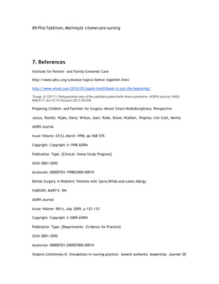 RN Piia Takkinen, Matinkylä`s home care nursing
7. References
Institute for Patient- and Family-Centered Care
http://www.ipfcc.org/advance/topics/better-together.html
http://www.wired.com/2014/03/apple-healthbook-is-just-the-beginning/
Tonge, A. (2011). Perioperative care of the pediatric patientwith down syndrome. AORN Journal,94(6),
606-617.doi:10.1016/j.aorn.2011.09.005
Preparing Children and Families for Surgery: Mount Sinai's Multidisciplinary Perspective
Justus, Rachel; Wyles, Dana; Wilson, Joan; Rode, Diane; Walther, Virginia; Lim-Sulit, Nanita
AORN Journal
Issue: Volume 67(3), March 1998, pp 568-576
Copyright: Copyright © 1998 AORN
Publication Type: [Clinical: Home Study Program]
ISSN: 0001-2092
Accession: 00000703-199803000-00019
Dental Surgery in Pediatric Patients with Spina Bifida and Latex Allergy
HUDSON, MARY E. RN
AORN Journal
Issue: Volume 90(1), July 2009, p 132–133
Copyright: Copyright © 2009 AORN
Publication Type: [Departments: Evidence for Practice]
ISSN: 0001-2092
Accession: 00000703-200907000-00019
Shapira-Lishchinsky O. Simulations in nursing practice: toward authentic leadership. Journal Of
 