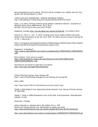 Nursing Management [serial online]. 2014;22(1):60-69. Available from: CINAHL with Full Text,
Ipswich, MA. Accessed March 12, 2014.
Suomen sata uutta mahdollisuutta: radikaalit teknologiset ratkaisut
http://web.eduskunta.fi/dman/Document.phx?documentId=ie27613151734377
Scully, S. M. (2012). Parental presence during pediatric anesthesia induction. Association of
Operating Room Nurses.AORN Journal, 96(1), 26-33.
doi:http://dx.doi.org/10.1016/j.aorn.2011.07.020
Madeleinen Leininger http://nursing.jbpub.com/sitzman/ch15pdf.pdf (1st of March 2014)
Sherman, R., Pross, E., (Jan. 31, 2010) "Growing Future Nurse Leaders to Build and Sustain
Healthy Work Environments at the Unit Level" OJIN: The Online Journal of Issues in Nursing Vol.
15, No. 1, Manuscript 1.
(http://nursingworld.org/MainMenuCategories/ANAMarketplace/ANAPeriodicals/OJIN/TableofC
ontents/Vol152010/No1Jan2010/Growing-Nurse-Leaders.html)
Thompson C. & Dowding D.
(http://www.us.elsevierhealth.com/media/us/samplechapters/9780443070761/9780443070761
.pdf)
Patricia Benner “From novice to expert”
http://www.healthsystem.virginia.edu/pub/therapy-services/3%20-%20Benner%20-
%20Novice%20to%20Expert-1.pdf
The American Association of Legal Nurse Consultants
http://www.aalnc.org/?page=MissionStatement
Critical Thinking in Nursing, Penny Heaslip 1993
https://www.criticalthinking.org/pages/critical-thinking-and-nursing/834
What is APN?
http://www.nurses.fi/8th-icn-international-nurse-prac/what-is-apn/
Shields L (2010) Model of Care: Questioning Family-Centered Care, Journal of Clinical Nursing,
19, 2629-2628
Shields L, Tanner A (2009) Perioperative Care of the Child: A Nursing Manual, Wiley-Blackwell,
Hoboken, NJ USA
Wennström, Törnhage
Johnson Beverley H., Abraham Marie, MA; Shelton Terri L., PhD
Patient-and Family-Centered Care: partnerships for quality and safety
http://www.ncmedicaljournal.com/wp-content/uploads/NCMJ/Mar-Apr-09/Johnson.pdf
http://www.elsevierhealth.com/media/us/samplechapters/9780702027574/9780702027574.pd
 