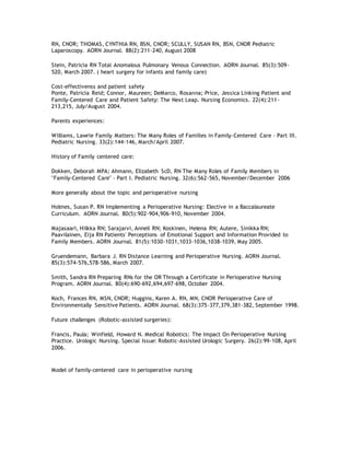 RN, CNOR; THOMAS, CYNTHIA RN, BSN, CNOR; SCULLY, SUSAN RN, BSN, CNOR Pediatric
Laparoscopy. AORN Journal. 88(2):211-240, August 2008
Stein, Patricia RN Total Anomalous Pulmonary Venous Connection. AORN Journal. 85(3):509-
520, March 2007. ( heart surgery for infants and family care)
Cost-effectivenss and patient safety
Ponte, Patricia Reid; Connor, Maureen; DeMarco, Rosanna; Price, Jessica Linking Patient and
Family-Centered Care and Patient Safety: The Next Leap. Nursing Economics. 22(4):211-
213,215, July/August 2004.
Parents experiences:
Williams, Lawrie Family Matters: The Many Roles of Families in Family-Centered Care - Part III.
Pediatric Nursing. 33(2):144-146, March/April 2007.
History of Family centered care:
Dokken, Deborah MPA; Ahmann, Elizabeth ScD, RN The Many Roles of Family Members in
"Family-Centered Care" - Part I. Pediatric Nursing. 32(6):562-565, November/December 2006
More generally about the topic and perioperative nursing
Holmes, Susan P. RN Implementing a Perioperative Nursing: Elective in a Baccalaureate
Curriculum. AORN Journal. 80(5):902-904,906-910, November 2004.
Majasaari, Hilkka RN; Sarajarvi, Anneli RN; Koskinen, Helena RN; Autere, Sinikka RN;
Paavilainen, Eija RN Patients' Perceptions of Emotional Support and Information Provided to
Family Members. AORN Journal. 81(5):1030-1031,1033-1036,1038-1039, May 2005.
Gruendemann, Barbara J. RN Distance Learning and Perioperative Nursing. AORN Journal.
85(3):574-576,578-586, March 2007.
Smith, Sandra RN Preparing RNs for the OR Through a Certificate in Perioperative Nursing
Program. AORN Journal. 80(4):690-692,694,697-698, October 2004.
Koch, Frances RN, MSN, CNOR; Huggins, Karen A. RN, MN, CNOR Perioperative Care of
Environmentally Sensitive Patients. AORN Journal. 68(3):375-377,379,381-382, September 1998.
Future challenges (Robotic-assisted surgeries):
Francis, Paula; Winfield, Howard N. Medical Robotics: The Impact On Perioperative Nursing
Practice. Urologic Nursing. Special Issue: Robotic-Assisted Urologic Surgery. 26(2):99-108, April
2006.
Model of family-centered care in perioperative nursing
 