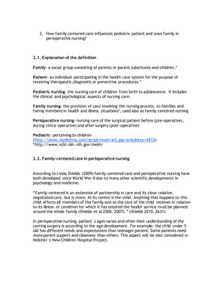 3. How family-centered care influences pediatric patient and ones family in
perioperative nursing?
2.1. Explanation of the definition
Family- a social group consisting of parents or parent substitutes and children.*
Patient- an individual participating in the health care system for the purpose of
receiving therapeutic,diagnostic or preventive procedures.*
Pediatric nursing- the nursing care of children from birth to adolescence. It includes
the clinical and psychological aspects of nursing care.
Family nursing- the provision of care involving the nursing process, to families and
family members in health and illness situations*, used also as family-centered nursing
Perioperative nursing- nursing care of the surgical patient before (pre-operative),
during (intra-operative) and after surgery (post-operative)
Pediatric- pertaining to children
(http://www.medterms.com/script/main/art.asp+articlekey=4812)
*http://www.ncbi.nlm.nih.gov/mesh/
2.2. Family-centered care in perioperative nursing
According to Linda Shields (2009) family-centered care and perioperative nursing have
both developed since World War II due to many other scientific developments in
psychology and medicine.
“Family-centered is an extension of partnership in care and its close relative,
negotiated care, but is more. At its centre is the child. Anything that happens to this
child affects all members of the family and so the care of the child receives in relation
to its illness or condition for which it has entered the health service must be planned
around the whole family (Shields et al 2006, 2007).” (Shields 2010, 2631)
In perioperative nursing, patient´s ages varies and often their understanding of the
coming surgery is according to the age development. For example: the child under 5
old has different needs and expectations than teenager patient. Some patients need
more parent support and closeness than others. This aspect will be also considered in
Helsinki`s New Children Hospital Project.
 