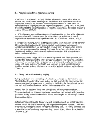 2.3. Pediatric patient in perioperative nursing
In the history, first pediatric surgery founder was William Ladd in 1936, while he
became full-time surgeon. He recognized the need for special care for children in
surgery and nursing to be provided. The development started in 1937, while he
developed several surgery techniques for pediatric patients. During 1954, in UK, Denis
Browne founded the British Association of Pediatric Surgeons and developed children`s
surgery. (Shields, 2009, 7)
In 1970s, there was also rapid development in perioperative nursing, while it became
more academic with its migration to the university sector. After that prenatal
surgeries have been milestones in perioperative care of children. (Shields, 2009, 8)
In perioperative nursing, nurses and the perioperative team members provide care for
different pediatric patients with various medical conditions and backgrounds.
Sometimes the procedures are planned, but however there are cases when patients
might have emergent need for surgery. Therefore the perioperative team has to
function well and have good teamwork and communications skills with collegues,
patients and ones relatives.
According to Andrea Tonge (2011, 613) pediatric patients with Down syndrome pose
considerable challenges for the entire perioperative team. Therefore the application
of the most current knowledge, evidence-based practice and careful planning are
crucial with these patients. The health care team can prevent complications and
provide a positive perioperative experience for the pediatric patients and the family.
(Tonge, 2011)
2.4. Family centered care in day surgery
During my studies I have worked in pediatric clinic, Lasten ja nuorten lääkäriasema
Pikkijätti. Family-centered care was part of the daily work. In the clinic we had day
surgeries and surgical procedures. In this chapter I will describe the pediatric patient
care path and how families were involved to the perioperative care.
Patients visit the pediatric clinic with their parents for many medical reasons.
Therefore pediatric nursing care is provided through out their patient path. Parent or
guardian is mostly involved to the minor`s care, according to the patient age and self-
determination rights.
As Tapiola Pikkujätti has also day surgery unit, the patient path for pediatric patient
includes similar perioperative nursing care stages as in the public hospital. These are
preoperative, intraoperative and postoperative nursing care. The family-centered care
is beneficial to perform in day surgery settings (Justus, Wyles, Wilson, Rode, Walther,
Lim-Sulit, 2006).
 