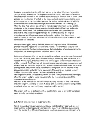 In day surgery, patients arrive with their parent to the clinic 30 minutes before the
perioperative procedure and family gave the medical history and health information
related to their children to the anesthesia nurse or doctor and met both of them. Child
got also pre-medication. After half of the hour, pediatric patient was asked to come
with ones parent to the operation room and the patient parent role was to hold the
child in ones arms when anesthesiologist administers via mask the “sleeping gas”.
After the child falls asleep, parent leaves from the operation room and the child is
positioned to the procedure table. Anesthesiologist puts the IV cannula and starts
anesthesia medications. The endotracheal tube has been positioned before IV
anesthetics. The anesthesiologist manages the anesthesia during the surgical
procedure and anesthesia nurse assist and monitors patient vital signs, given
medication and all the other important detail related to the surgical procedure, such
as replaced ear tubes etc.
As the studies suggest, family member presence during induction is permitted to
provide emotional support for the child and parents. The anesthesia care provider
gives permission for family member presence during induction after discussing it with
the parents and assessing the child. (Hudson, Mary E. 2009)
In the operation room, there is anesthesiologist, anesthesia nurse, surgeon, instrument
nurse, and the nurse, who checks that everything is proceeding well and assists, if its
needed. After surgery, the anesthetics have been stopped and the endotracheal tube
will be removed. The IV cannula will be used for post-operative pain management and
in case there will be some complications, it saves time to administer medicine directly
to the patient. The patient wakes up in the wakening room and will recover in the
postoperative room and under nurse supervison. The parents are involved to their
children post-operative recovery and can participate actively.
The surgeon will meet the pediatric patient and ones family with the anesthesiologist
after the surgery and give home instructions for the recovery and agree of the
postoperative appointment.
The child is the main person and the family is actively involved to ones care before
and after surgery. According to Susan M. Scully (2012) parental presence compared to
anesthesia might not have noticeable impact on child`s anxiety
The surgery path has to be has smooth as possible to be able to prevent traumatical
experience for the pediatric patient.
2.5. Family centered care in major surgeries
Family-centered care in perioperative units and multidisciplinary approach are very
important in a pediatric patient´s perioperative care. To provide best outcome and
meet the standards in different hospitals and countries, surgeries are often part of a
 