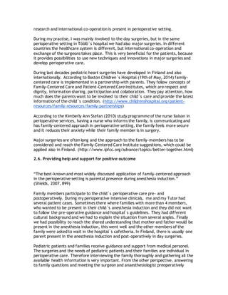 research and international co-operation is present in perioperative setting.
During my practise, I was mainly involved to the day surgeries, but in the same
perioperative setting in Töölö´s hospital we had also major surgeries. In different
countries the healthcare system is different, but international co-operation and
exchange of the surgeons takes place. This is very beneficial for the patients, because
it provides possibilities to use new techniques and innovations in major surgeries and
develop perioperative care.
During last decades pediatric heart surgeries have developed in Finland and also
internationally. According to Boston Children´s Hospital (19th of May, 2014) family-
centered care is implemented in a partnership with parents. They follow concepts of
Family-Centered Care and Patient-Centered Care Institutes, which are respect and
dignity, information sharing, participation and collaboration. They pay attention, how
much does the parents want to be involved to their child´s care and provide the latest
information of the child´s condition. (http://www.childrenshospital.org/patient-
resources/family-resources/family-partnerships)
According to the Kimberly Ann Stefan (2010) study programme of the nurse liaison in
perioperative services, having a nurse who informs the family, is communicating and
has family-centered approach in perioperative setting, the family feels more secure
and it reduces their anxiety while their family member is in surgery.
Major surgeries are often long and the approach to the family-members has to be
considered and reach the Family-Centered Care Institute suggestions, which could be
applied also in Finland. (http://www.ipfcc.org/advance/topics/better-together.html)
2.6. Providing help and support for positive outcome
“The best-known and most widely discussed application of family-centered approach
in the perioperative setting is parental presence during anesthesia induction.”
(Shields, 2007, 899)
Family members participate to the child´s perioperative care pre- and
postoperatively. During my perioperative intensive clinicals, me and my Tutor had
several patient cases. Sometimes there where families with more than 4 members,
who wanted to be present in their child´s anesthesia induction and they did not want
to follow the pre-operative guidance and hospital`s guidelines. They had different
cultural background and we had to explain the situation from several angles. Finally
we had possibility to reach the shared understanding that mother and father would be
present in the anesthesia induction, this went well and the other members of the
family were asked to wait in the hospital`s cafetheria. In Finland, there is usually one
parent present in the anesthesia induction and post-operatively in day surgeries.
Pediatric patients and families receive guidance and support from medical personel.
The surgeries and the needs of pediatric patients and their families are individual in
perioperative care. Therefore interviewing the family thoroughly and gathering all the
available health information is very important. From the other perspective, answering
to family questions and meeting the surgeon and anaesthesiologist preoperatively
 