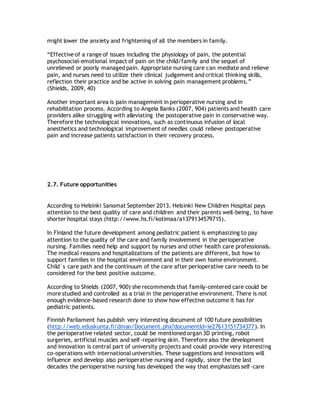 might lower the anxiety and frightening of all the members in family.
“Effective of a range of issues including the physiology of pain, the potential
psychosocial-emotional impact of pain on the child/family and the sequel of
unrelieved or poorly managed pain. Appropriate nursing care can mediate and relieve
pain, and nurses need to utilize their clinical judgement and critical thinking skills,
reflection their practice and be active in solving pain management problems.”
(Shields, 2009, 40)
Another important area is pain management in perioperative nursing and in
rehabilitation process. According to Angela Banks (2007, 904) patients and health care
providers alike struggling with alleviating the postoperative pain in conservative way.
Therefore the technological innovations, such as continuous infusion of local
anesthetics and technological improvement of needles could relieve postoperative
pain and increase patients satisfaction in their recovery process.
2.7. Future opportunities
According to Helsinki Sanomat September 2013. Helsinki New Children Hospital pays
attention to the best quality of care and children and their parents well-being, to have
shorter hospital stays (http://www.hs.fi/kotimaa/a1379134579715).
In Finland the future development among pediatric patient is emphasizing to pay
attention to the quality of the care and family involvement in the perioperative
nursing. Families need help and support by nurses and other health care professionals.
The medical reasons and hospitalizations of the patients are different, but how to
support families in the hospital environment and in their own home environment.
Child´s care path and the continuum of the care after perioperative care needs to be
considered for the best positive outcome.
According to Shields (2007, 900) she recommends that family-centered care could be
more studied and controlled as a trial in the perioperative environment. There is not
enough evidence-based research done to show how effective outcome it has for
pediatric patients.
Finnish Parliament has publish very interesting document of 100 future possibilities
(http://web.eduskunta.fi/dman/Document.phx?documentId=ie27613151734377). In
the perioperative related sector, could be mentioned organ 3D printing, robot
surgeries, artificial muscles and self-repairing skin. Therefore also the development
and innovation is central part of university projects and could provide very interesting
co-operations with international universities. These suggestions and innovations will
influence and develop also perioperative nursing and rapidly, since the the last
decades the perioperative nursing has developed the way that emphasizes self-care
 