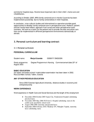 and shorter hospital stays. Parents have important role in their child´s home care and
rehabilitation.
According to Shields (2007, 899) family-centered care in Nordic Countries has been
implemented successfully due to family-centeredness in their hospitals.
In conclusion, cross-cultural studies and international co-operation provides good
opportunities to develop family-centered care in perioperative area. Pediatric patient
and the family need holistic approach from nurses and other perioperative team
members. We work as a team for the patient and to provide the best and safest care
that can be implemented in different perioperative environments domestically or
abroad.
3. Personal curriculum and learning contract
3.1. Personal curriculum
PERSONAL CURRICULUM
Student name Marjut Uusmäe 0300617/ SNG03SN
Study programme Degree Programme in Nursing Commencement date 25th
of
August 2003
BASIC EDUCATION
(X) Upper secondary school / matriculation examination has been taken in 2002.
Rocca al Mare School, Tallinn, Estonia
ANY OTHER PREVIOUS EDUCATION
Since 2002 Estonian Agricultural University, distance studies in economy and
entrepreneurship
WORK EXPERIENCE
Work experience in Health Care and Social Services and the length of the employment
● December 2004-October 2005 Espoo City, Puolarmetsä Hospital substituting
practical nurse
● November 2005-May 2006 HUS Jorvi´s Hospital substituting nurse in the
youths´acute psychiatric closed ward
● August 2006-2008 maternity and parental leave
● September 2008-February 2010: Medicity OY, Pikkujätti Tapiola, maternity
leave substituting nurse
 