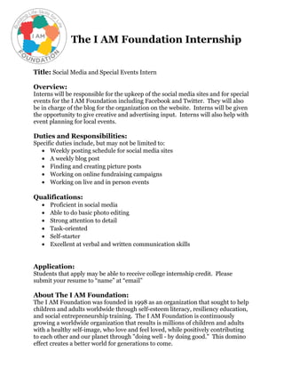 The I AM Foundation Internship
Title: Social Media and Special Events Intern
Overview:
Interns will be responsible for the upkeep of the social media sites and for special
events for the I AM Foundation including Facebook and Twitter. They will also
be in charge of the blog for the organization on the website. Interns will be given
the opportunity to give creative and advertising input. Interns will also help with
event planning for local events.
Duties and Responsibilities:
Specific duties include, but may not be limited to:
• Weekly posting schedule for social media sites
• A weekly blog post
• Finding and creating picture posts
• Working on online fundraising campaigns
• Working on live and in person events
Qualifications:
• Proficient in social media
• Able to do basic photo editing
• Strong attention to detail
• Task-oriented
• Self-starter
• Excellent at verbal and written communication skills
Application:
Students that apply may be able to receive college internship credit. Please
submit your resume to “name” at “email”
About The I AM Foundation:
The I AM Foundation was founded in 1998 as an organization that sought to help
children and adults worldwide through self-esteem literacy, resiliency education,
and social entrepreneurship training. The I AM Foundation is continuously
growing a worldwide organization that results is millions of children and adults
with a healthy self-image, who love and feel loved, while positively contributing
to each other and our planet through "doing well - by doing good." This domino
effect creates a better world for generations to come.
 