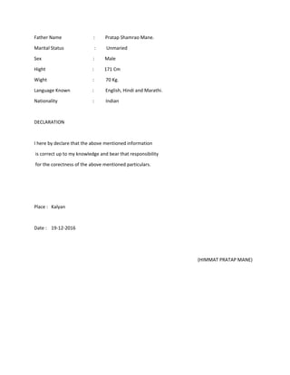 Father Name : Pratap Shamrao Mane.
Marital Status : Unmaried
Sex : Male
Hight : 171 Cm
Wight : 70 Kg.
Language Known : English, Hindi and Marathi.
Nationality : Indian
DECLARATION
I here by declare that the above mentioned information
is correct up to my knowledge and bear that responsibility
for the corectness of the above mentioned particulars.
Place : Kalyan
Date : 19-12-2016
(HIMMAT PRATAP MANE)
 