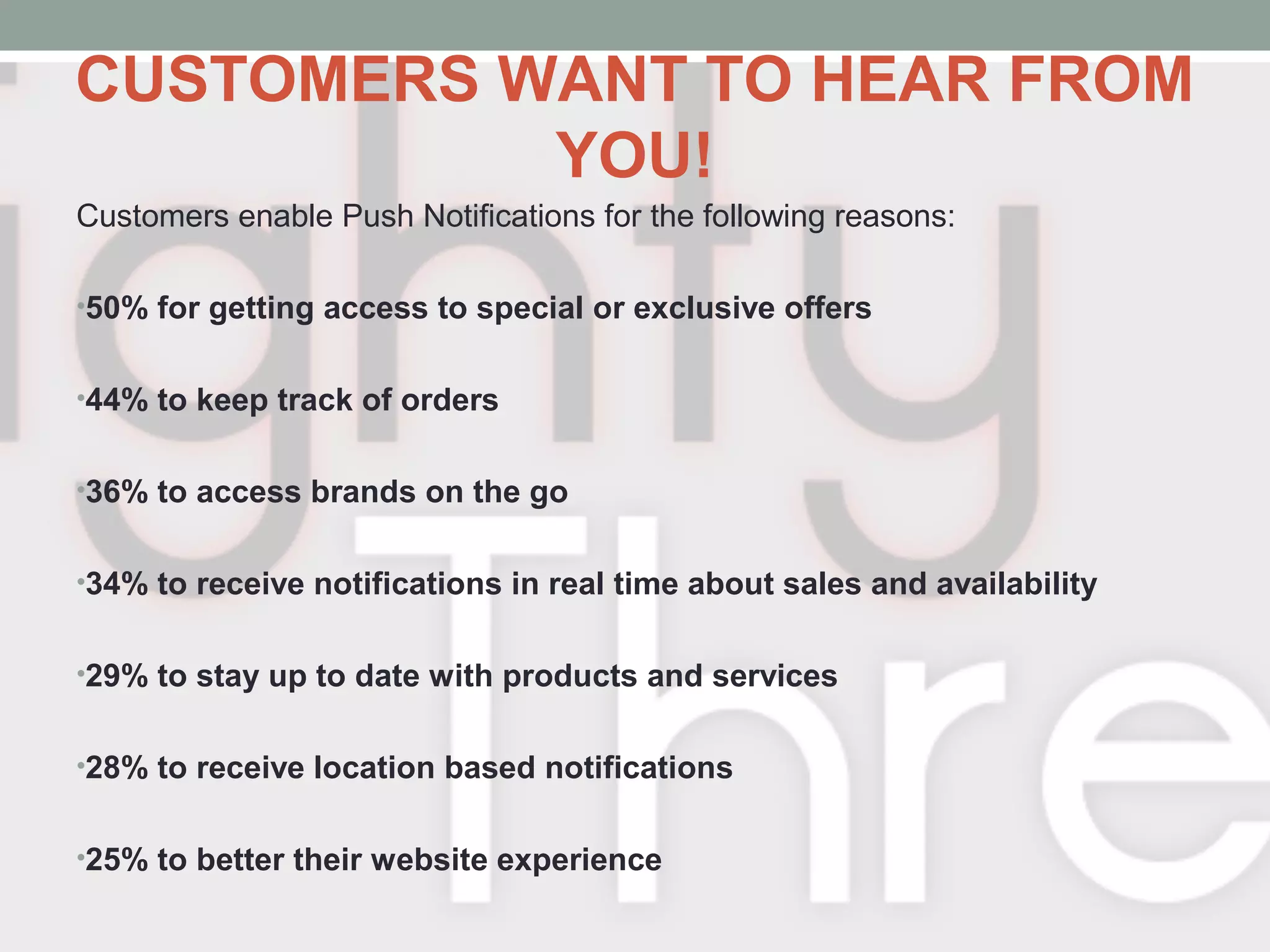 CUSTOMERS WANT TO HEAR FROM
YOU!
Customers enable Push Notifications for the following reasons:
•50% for getting access to special or exclusive offers
•44% to keep track of orders
•36% to access brands on the go
•34% to receive notifications in real time about sales and availability
•29% to stay up to date with products and services
•28% to receive location based notifications
•25% to better their website experience
 