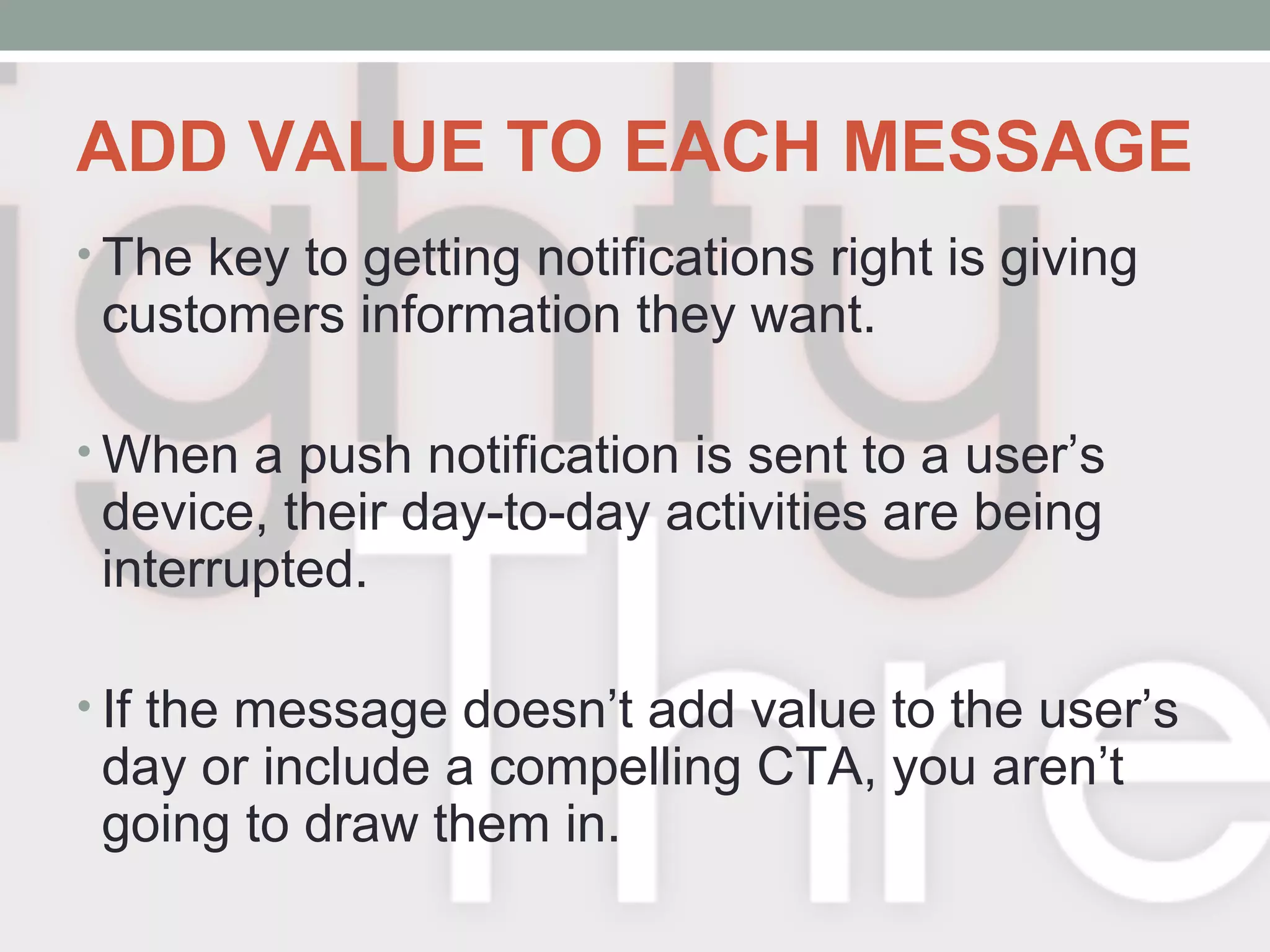 ADD VALUE TO EACH MESSAGE
• The key to getting notifications right is giving
customers information they want.
• When a push notification is sent to a user’s
device, their day-to-day activities are being
interrupted.
• If the message doesn’t add value to the user’s
day or include a compelling CTA, you aren’t
going to draw them in.
 