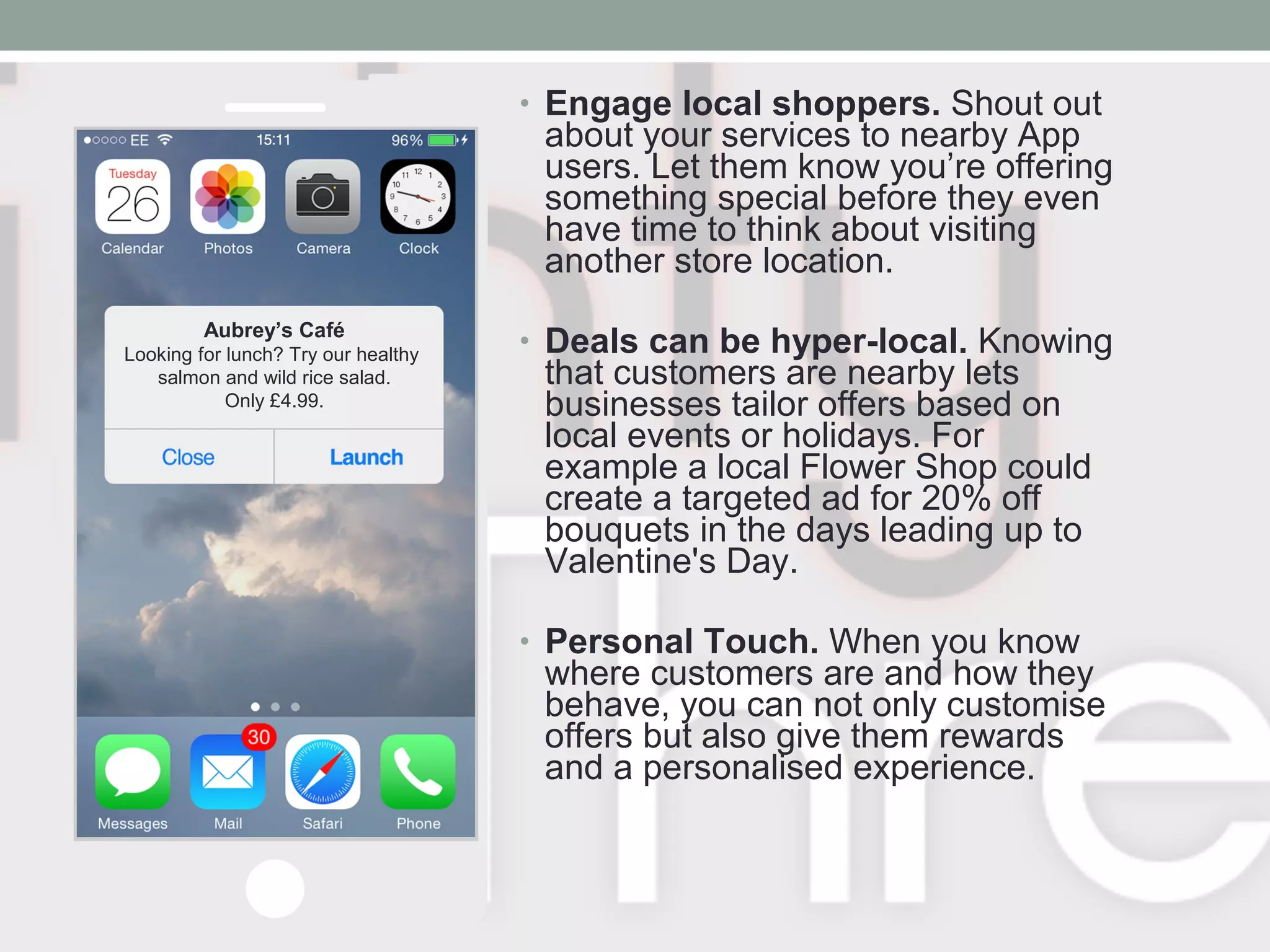 • Engage local shoppers. Shout out
about your services to nearby App
users. Let them know you’re offering
something special before they even
have time to think about visiting
another store location.
• Deals can be hyper-local. Knowing
that customers are nearby lets
businesses tailor offers based on
local events or holidays. For
example a local Flower Shop could
create a targeted ad for 20% off
bouquets in the days leading up to
Valentine's Day.
• Personal Touch. When you know
where customers are and how they
behave, you can not only customise
offers but also give them rewards
and a personalised experience.
Aubrey’s Café
Looking for lunch? Try our healthy
salmon and wild rice salad.
Only £4.99.
 